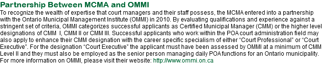 Partnership Between MCMA and OMMI
To recognize the wealth of expertise that court managers and their staff possess, the MCMA entered into a partnership with the Ontario Municipal Management Institute (OMMI) in 2010. By evaluating qualifications and experience against a stringent set of criteria, OMMI categorizes successful applicants as Certified Municipal Manager (CMM) or the higher level designations of CMM I, CMM II or CMM III. Successful applicants who work within the POA court administration field may also apply to enhance their CMM designation with the career specific specialism of either “Court Professional” or “Court Executive”. For the designation “Court Executive” the applicant must have been assessed by OMMI at a minimum of CMM Level II and they must also be employed as the senior person managing daily POA functions for an Ontario municipality. For more information on OMMI, please visit their website: http://www.ommi.on.ca