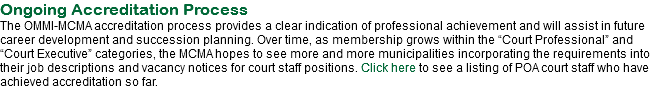 Ongoing Accreditation Process
The OMMI-MCMA accreditation process provides a clear indication of professional achievement and will assist in future career development and succession planning. Over time, as membership grows within the “Court Professional” and “Court Executive” categories, the MCMA hopes to see more and more municipalities incorporating the requirements into their job descriptions and vacancy notices for court staff positions. Click here to see a listing of POA court staff who have achieved accreditation so far.